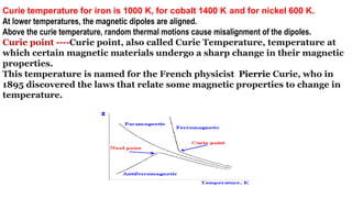 Curie temperature for iron is 1000 K, for cobalt 1400 K and for nickel 600 K.
At lower temperatures, the magnetic dipoles are aligned.
Above the curie temperature, random thermal motions cause misalignment of the dipoles.
Curie point ----Curie point, also called Curie Temperature, temperature at
which certain magnetic materials undergo a sharp change in their magnetic
properties.
This temperature is named for the French physicist Pierrie Curie, who in
1895 discovered the laws that relate some magnetic properties to change in
temperature.
 