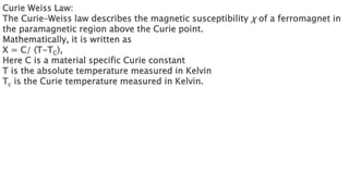 Curie Weiss Law:
The Curie–Weiss law describes the magnetic susceptibility χ of a ferromagnet in
the paramagnetic region above the Curie point.
Mathematically, it is written as
Χ = C/ (T-TC),
Here C is a material specific Curie constant
T is the absolute temperature measured in Kelvin
Tc is the Curie temperature measured in Kelvin.
 