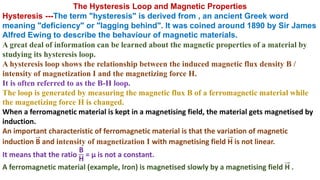 The Hysteresis Loop and Magnetic Properties
Hysteresis ---The term "hysteresis" is derived from , an ancient Greek word
meaning "deficiency" or "lagging behind". It was coined around 1890 by Sir James
Alfred Ewing to describe the behaviour of magnetic materials.
A great deal of information can be learned about the magnetic properties of a material by
studying its hysteresis loop.
A hysteresis loop shows the relationship between the induced magnetic flux density B /
intensity of magnetization I and the magnetizing force H.
It is often referred to as the B-H loop.
The loop is generated by measuring the magnetic flux B of a ferromagnetic material while
the magnetizing force H is changed.
When a ferromagnetic material is kept in a magnetising field, the material gets magnetised by
induction.
An important characteristic of ferromagnetic material is that the variation of magnetic
induction B and intensity of magnetization I with magnetising field H is not linear.
It means that the ratio
B
H
= µ is not a constant.
A ferromagnetic material (example, Iron) is magnetised slowly by a magnetising field H .
 