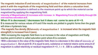 The magnetic induction B and intensity of magnetization I of the material increases from
point A with the magnitude of the magnetising field and then attains a saturation level.
Saturation magnetization is defined as the maximum point up to which the material can be
magnetised by applying the magnetising field.
Intensity of Magnetisation (I) increases with increase in Magnetising Force (H) initially through OA
and reaches saturation at A.
When H is decreased, I decreases but it does not come to zero at H = 0.
B is measured for various values of H and if the results are plotted in graphic forms then the graph
will show a hysteresis loop.
•The magnetic flux density (B)/intensity of magnetization I is increased when the magnetic field
strength(H) is increased from 0 (zero).
•With increasing the magnetic field there is an increase in the value of magnetism and finally
reaches point A which is called saturation point where B is constant.
•With a decrease in the value of the magnetic field, there is a decrease in the value of intensity of
magnetization I . But at point B ,H is equal to zero, substance or material retains some amount of
magnetism is called retentivity or residual magnetism.H = 0 , I ≠ 𝟎 . OB is called Retentivity.
 