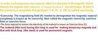 •In order to demagnetise the material ,there is a decrease in the magnetic field H
towards the negative side, intensity of magnetization I also decreases. At point C
the substance is completely demagnetized .I = 0 , H≠ 𝟎. OC is called coercivity.
•Coercivity: The magnetizing field (H) needed to demagnetize the magnetic material
completely is known as its coercivity. Also called the magnetic coercivity, coercive
field or coercive force.
•The force required to remove the retentivity of the material is known as Coercive force (C).
The material (like iron) having thin loop is used for making temporary magnets and
that with thick loop (like steel) is used for permanent magnets.
 