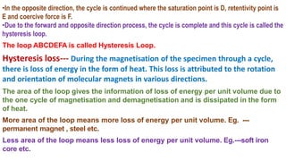 •In the opposite direction, the cycle is continued where the saturation point is D, retentivity point is
E and coercive force is F.
•Due to the forward and opposite direction process, the cycle is complete and this cycle is called the
hysteresis loop.
The loop ABCDEFA is called Hysteresis Loop.
Hysteresis loss--- During the magnetisation of the specimen through a cycle,
there is loss of energy in the form of heat. This loss is attributed to the rotation
and orientation of molecular magnets in various directions.
The area of the loop gives the information of loss of energy per unit volume due to
the one cycle of magnetisation and demagnetisation and is dissipated in the form
of heat.
More area of the loop means more loss of energy per unit volume. Eg. ---
permanent magnet , steel etc.
Less area of the loop means less loss of energy per unit volume. Eg.---soft iron
core etc.
 