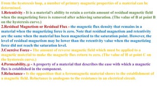 From the hysteresis loop, a number of primary magnetic properties of a material can be
determined.
1.Retentivity - It is a material's ability to retain a certain amount of residual magnetic field
when the magnetizing force is removed after achieving saturation. (The value of B at point B
on the hysteresis curve.)
2.Residual Magnetism or Residual Flux - the magnetic flux density that remains in a
material when the magnetizing force is zero. Note that residual magnetism and retentivity
are the same when the material has been magnetized to the saturation point. However, the
level of residual magnetism may be lower than the retentivity value when the magnetizing
force did not reach the saturation level.
3.Coercive Force - The amount of reverse magnetic field which must be applied to a
magnetic material to make the magnetic flux return to zero. (The value of H at point C on
the hysteresis curve.)
4.Permeability, m - A property of a material that describes the ease with which a magnetic
flux is established in the component.
5.Reluctance - Is the opposition that a ferromagnetic material shows to the establishment of
a magnetic field. Reluctance is analogous to the resistance in an electrical circuit.
 