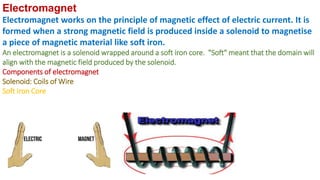 Electromagnet
Electromagnet works on the principle of magnetic effect of electric current. It is
formed when a strong magnetic field is produced inside a solenoid to magnetise
a piece of magnetic material like soft iron.
An electromagnet is a solenoid wrapped around a soft iron core. "Soft" meant that the domain will
align with the magnetic field produced by the solenoid.
Components of electromagnet
Solenoid: Coils of Wire
Soft Iron Core
 