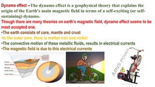 Dynamo effect --The dynamo effect is a geophysical theory that explains the
origin of the Earth's main magnetic field in terms of a self-exciting (or self-
sustaining) dynamo.
Though there are many theories on earth’s magnetic field, dynamo effect seems to be
most accepted one.
•The earth consists of core, mantle and crust
•In the outer core, there is molten iron and nickel
•The convective motion of these metallic fluids, results in electrical currents
•The magnetic field is due to this electrical currents
 