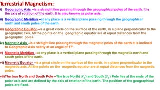T
errestrial Magnetism:
i) GeographicAxis --is a straight line passing through the geographical poles of the earth. It is
the axis of rotation of the earth. It is also known as polar axis.
ii) Geographic Meridian --at any place is a vertical plane passing through the geographical
north and south poles of the earth.
iii) Geographic Equator --is a great circle on the surface of the earth, in a plane perpendicular to the
geographic axis. All the points on the geographic equator are at equal distances from the
geographic poles.
iv) Magnetic Axis --is a straight line passing through the magnetic poles of the earth.It is inclined
to Geographic Axis nearly at an angle of 17°.
v) Magnetic Meridian --at any place is a vertical plane passing through the magnetic north and
south poles of the earth.
vi) Magnetic Equator --is a great circle on the surface of the earth, in a plane perpendicular to the
magnetic axis. All the points on the magnetic equator are at equal distances from the magnetic
poles.
vii)The true North and South Pole --The true North( 𝑵𝒈) and South (𝑺𝒈) Pole lies at the ends of the
polar axis and are defined by the axis of rotation of the earth. The position of the geographical
poles are fixed.
 