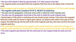 • The axis of the dipole is titled by approximately 11.3º with respect to the later.
• The magnetic poles are located where the magnetic field lines due to the dipole enter or leave the
earth.
• North magnetic pole is located at a latitude of 79.74º N and a longitude of 71.8º W (in north Canada)
• The magnetic south pole is located at 79.74º S, 108.22º E (in Antarctica)
• The pole near the geographic north pole of the earth is called the north magnetic pole.
• The pole near the geographic south pole of the earth is called the south magnetic pole.
• Nomenclature of the poles is confusing and one should not get confuse. If we look at the magnetic
field lines of the earth (as shown in figure given above), we observe that unlike in the case of a bar
magnet, the field lines go into the earth at the north magnetic pole (Nm) and come out from the south
magnetic pole (Sm).
• The convention arose because the magnetic north was the direction to which the north pole of a
magnetic needle pointed; the north pole of a magnet was so named as it was the north seeking pole.
• The north magnetic pole behaves like the south pole of a bar magnet inside the earth and vice
versa.
 