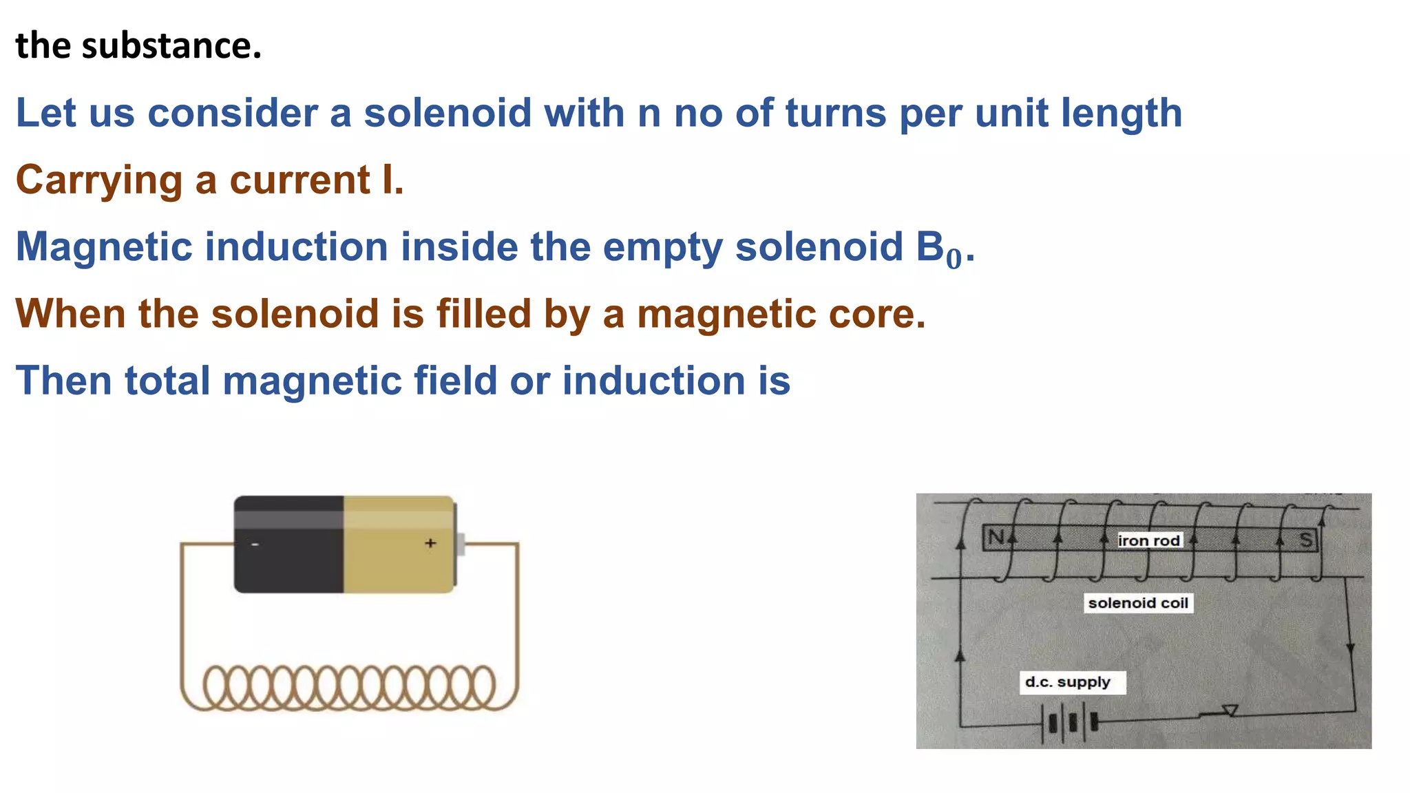 the substance.
Let us consider a solenoid with n no of turns per unit length
Carrying a current I.
Magnetic induction inside the empty solenoid B𝟎.
When the solenoid is filled by a magnetic core.
Then total magnetic field or induction is
 