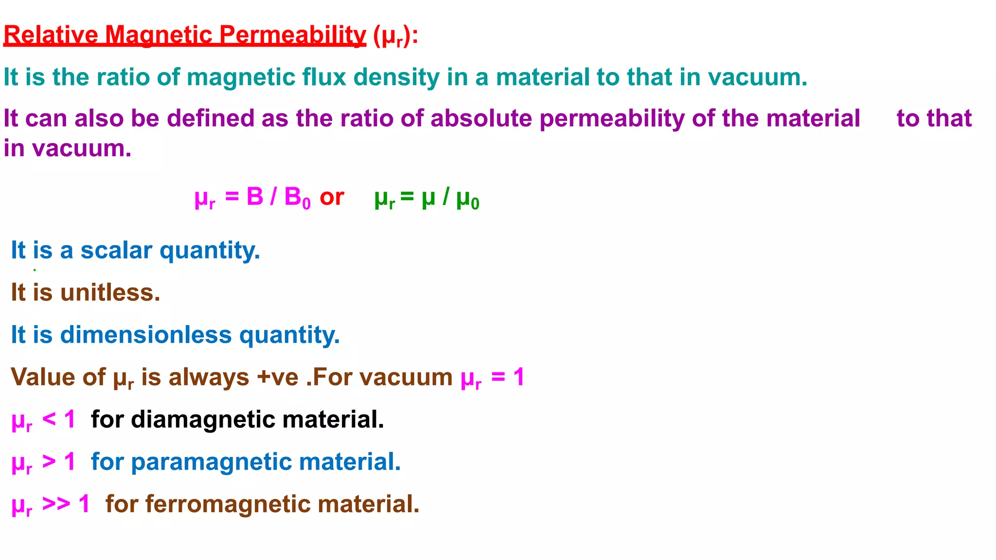 Relative Magnetic Permeability (μr):
It is the ratio of magnetic flux density in a material to that in vacuum.
It can also be defined as the ratio of absolute permeability of the material to that
in vacuum.
μr = B / B0 or μr = μ / μ0
.
It is a scalar quantity.
It is unitless.
It is dimensionless quantity.
Value of μr is always +ve .For vacuum μr = 1
μr < 1 for diamagnetic material.
μr > 1 for paramagnetic material.
μr >> 1 for ferromagnetic material.
 
