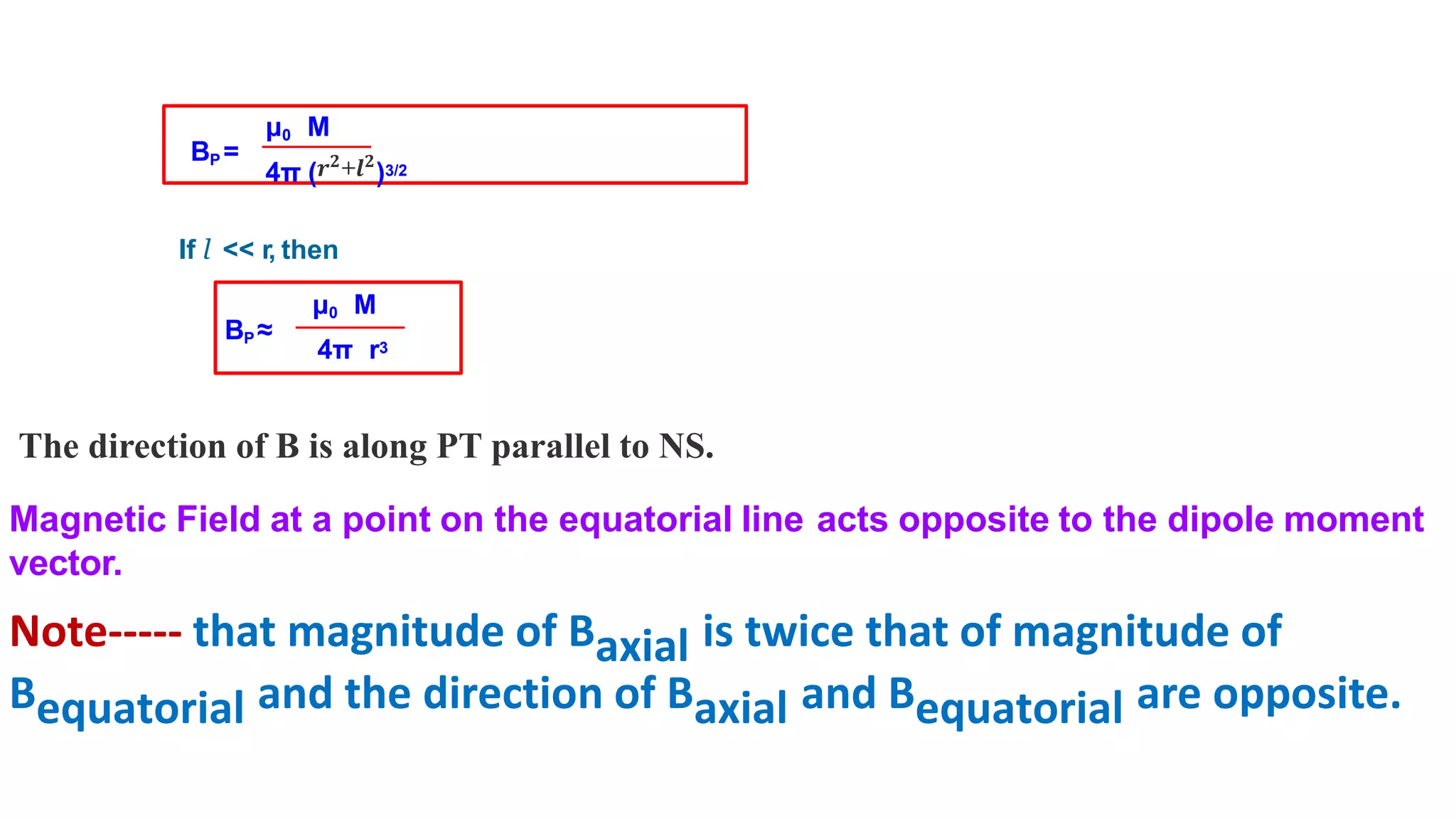 μ0 M
4π (𝒓𝟐
+𝒍𝟐
)3/2
If l << r, then
BP ≈
μ0 M
4π r3
BP =
The direction of B is along PT parallel to NS.
Magnetic Field at a point on the equatorial line acts opposite to the dipole moment
vector.
Note----- that magnitude of Baxial is twice that of magnitude of
Bequatorial and the direction of Baxial and Bequatorial are opposite.
 