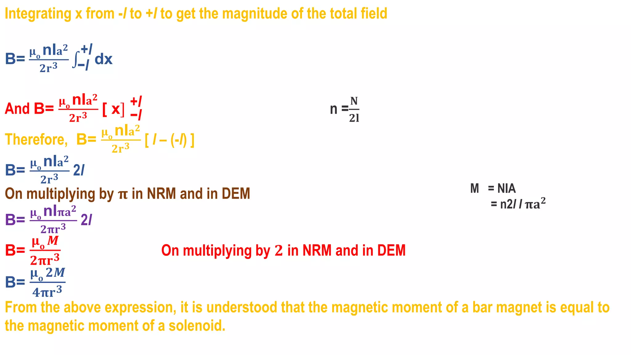 Integrating x from -l to +I to get the magnitude of the total field
B=
𝛍𝐨
nI𝐚𝟐
𝟐𝐫𝟑 −l
+l
dx
And B=
𝛍𝐨
nI𝐚𝟐
𝟐𝐫𝟑 [ x] −l
+l n =
𝐍
𝟐𝐥
Therefore, B=
𝛍𝐨
nI𝐚𝟐
𝟐𝐫𝟑 [ l – (-l) ]
B=
𝛍𝐨
nI𝐚𝟐
𝟐𝐫𝟑 2l
On multiplying by 𝛑 in NRM and in DEM
B=
𝛍𝐨
nI𝛑𝐚𝟐
𝟐𝛑𝐫𝟑 2l
B=
𝛍𝐨 𝑴
𝟐𝛑𝐫𝟑 On multiplying by 𝟐 in NRM and in DEM
B=
𝛍𝐨 𝟐𝑴
𝟒𝛑𝐫𝟑
From the above expression, it is understood that the magnetic moment of a bar magnet is equal to
the magnetic moment of a solenoid.
M = NIA
= n2l I 𝛑𝐚𝟐
 