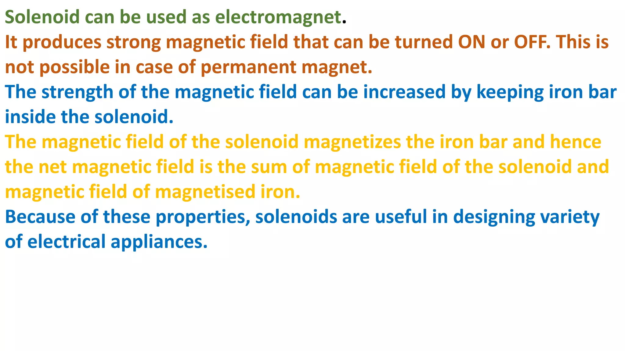 Solenoid can be used as electromagnet.
It produces strong magnetic field that can be turned ON or OFF. This is
not possible in case of permanent magnet.
The strength of the magnetic field can be increased by keeping iron bar
inside the solenoid.
The magnetic field of the solenoid magnetizes the iron bar and hence
the net magnetic field is the sum of magnetic field of the solenoid and
magnetic field of magnetised iron.
Because of these properties, solenoids are useful in designing variety
of electrical appliances.
 