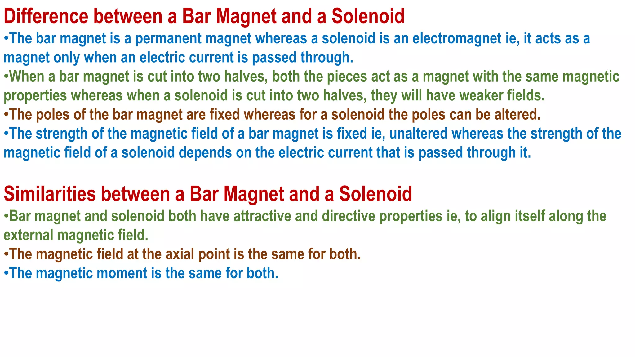 Difference between a Bar Magnet and a Solenoid
•The bar magnet is a permanent magnet whereas a solenoid is an electromagnet ie, it acts as a
magnet only when an electric current is passed through.
•When a bar magnet is cut into two halves, both the pieces act as a magnet with the same magnetic
properties whereas when a solenoid is cut into two halves, they will have weaker fields.
•The poles of the bar magnet are fixed whereas for a solenoid the poles can be altered.
•The strength of the magnetic field of a bar magnet is fixed ie, unaltered whereas the strength of the
magnetic field of a solenoid depends on the electric current that is passed through it.
Similarities between a Bar Magnet and a Solenoid
•Bar magnet and solenoid both have attractive and directive properties ie, to align itself along the
external magnetic field.
•The magnetic field at the axial point is the same for both.
•The magnetic moment is the same for both.
 