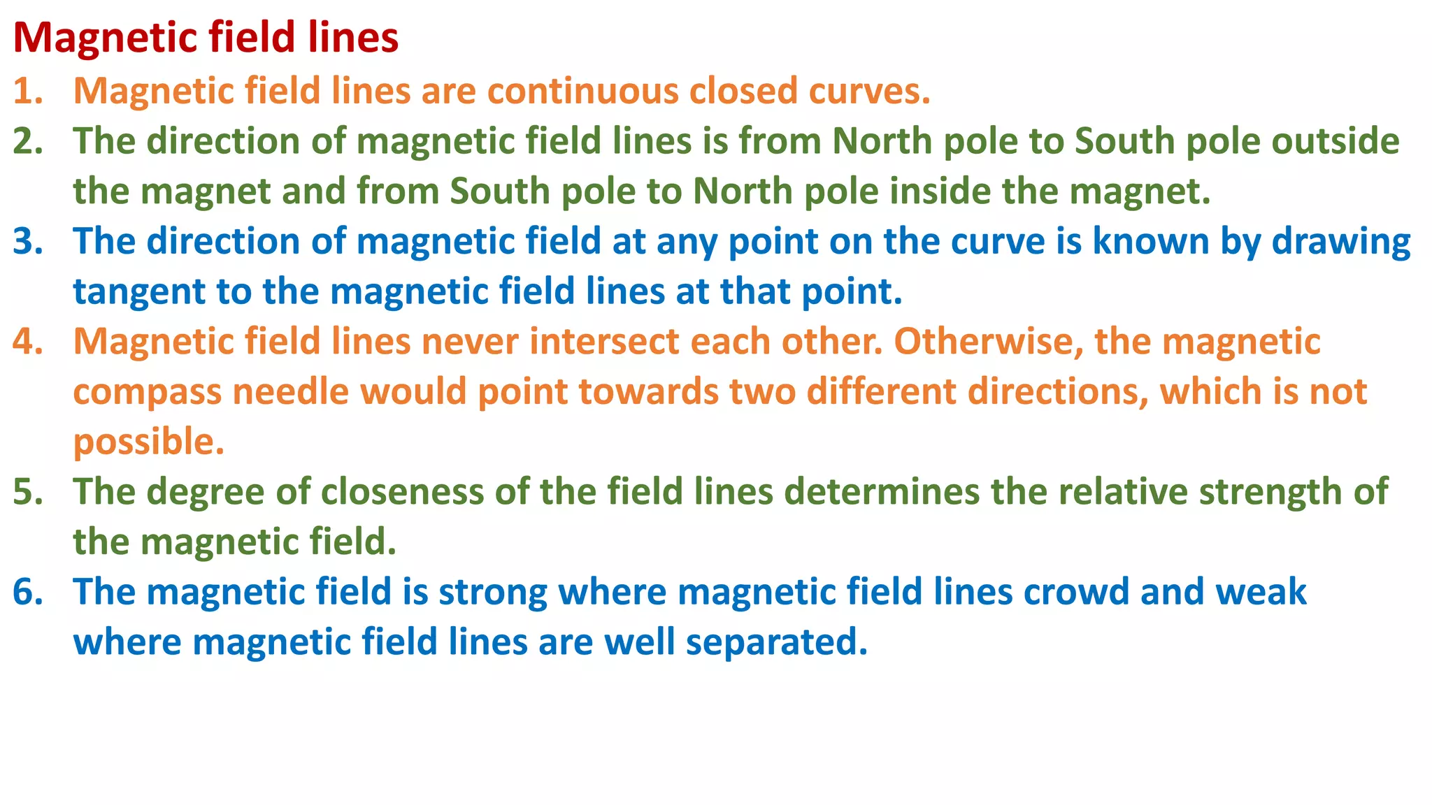 Magnetic field lines
1. Magnetic field lines are continuous closed curves.
2. The direction of magnetic field lines is from North pole to South pole outside
the magnet and from South pole to North pole inside the magnet.
3. The direction of magnetic field at any point on the curve is known by drawing
tangent to the magnetic field lines at that point.
4. Magnetic field lines never intersect each other. Otherwise, the magnetic
compass needle would point towards two different directions, which is not
possible.
5. The degree of closeness of the field lines determines the relative strength of
the magnetic field.
6. The magnetic field is strong where magnetic field lines crowd and weak
where magnetic field lines are well separated.
 
