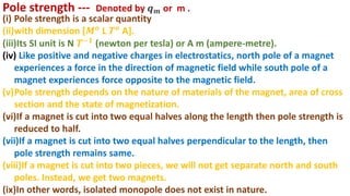 (i) Pole strength is a scalar quantity
(ii)with dimension [𝑴𝒐 L 𝑻𝒐 A].
(iii)Its SI unit is N 𝑻−𝟏
(newton per tesla) or A m (ampere-metre).
(iv) Like positive and negative charges in electrostatics, north pole of a magnet
experiences a force in the direction of magnetic field while south pole of a
magnet experiences force opposite to the magnetic field.
(v)Pole strength depends on the nature of materials of the magnet, area of cross
section and the state of magnetization.
(vi)If a magnet is cut into two equal halves along the length then pole strength is
reduced to half.
(vii)If a magnet is cut into two equal halves perpendicular to the length, then
pole strength remains same.
(viii)If a magnet is cut into two pieces, we will not get separate north and south
poles. Instead, we get two magnets.
(ix)In other words, isolated monopole does not exist in nature.
Pole strength --- Denoted by 𝒒𝒎 or m .
 