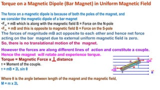Torque on a Magnetic Dipole (Bar Magnet) in Uniform Magnetic Field
The force on a magnetic dipole is because of both the poles of the magnet, and
we consider the magnetic dipole of a bar magnet
•Fm = mB which is along with the magnetic field B = Force on the N-pole
•Fm = mB and this is opposite to magnetic field B = Force on the S-pole
The forces of magnitude mB act opposite to each other and hence net force
acting on the bar magnet due to external uniform magnetic field is zero.
So, there is no translational motion of the magnet.
However the forces are along different lines of action and constitute a couple.
Hence the magnet will rotate and experience torque.
Torque = Magnetic Force x distance
τ = Moment of the couple.
τ = mB × 2L sin θ
Where θ is the angle between length of the magnet and the magnetic field,
M = m x 2L
B
θ
2l mB
M
N
S
mB
 