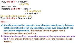 Thus, Unit of M = J/(Wb/m2)
= Jm2/Wb
Since 1 J = 1 Nm
Therefore, Unit of M = 1 Nm T-1
= 1 Nm/(Wb/m2)
= 1 Nm3 Wb-1
Since unit of pole strength = Am
Thus, Unit of M = (Am) m = Am2
Note----
(a) A freely suspended bar magnet in your laboratory experiences only torque
(rotational motion) but not any translatory motion even though Earth has
non-uniform magnetic field. It is because Earth’s magnetic field is
locally(physics laboratory)uniform.
(b)Suppose we keep a freely suspended bar magnet in a non-uniform magnetic
field. It will undergo translatory motion (net force) and rotational motion
(torque).
 
