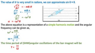 The value of 𝜽 is very small in radians, we can approximate sin θ ≈ θ.
I
𝒅𝟐𝜽
d𝒕𝟐 = - mB 𝜽
𝒅𝟐𝜽
d𝒕𝟐 = -
mB 𝜽
𝑰
𝒅𝟐𝜽
d𝒕𝟐 = - ω𝟐𝜽
𝜶 = - ω𝟐𝜽
The above equation is a representation of a simple harmonic motion and the angular
frequency can be given as,
ω𝟐
=
mB
𝑰
ω =
mB
𝑰
The time period of (SHM)angular oscillations of the bar magnet will be
T =
𝟐𝝅
ω
 