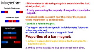 Magnetism: - Phenomenon of attracting magnetic substances like iron,
nickel, cobalt, etc.
•A body possessing the property of magnetism is called a
magnet.
•A magnetic pole is a point near the end of the magnet
where magnetism is concentrated.
•Earth is a natural magnet.
•The region around a magnet in which it exerts forces on
other magnets and
on objects made of iron is a magnetic field.
Properties of a bar magnet:
1. A freely suspended magnet aligns itself along North –
South direction.
2. Unlike poles attract and like poles repel each other.
 
