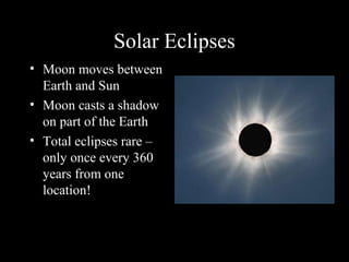Solar Eclipses
• Moon moves between
Earth and Sun
• Moon casts a shadow
on part of the Earth
• Total eclipses rare –
only once every 360
years from one
location!
 