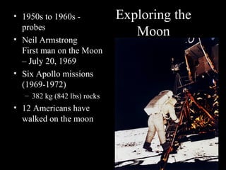 Exploring the
Moon
• 1950s to 1960s -
probes
• Neil Armstrong
First man on the Moon
– July 20, 1969
• Six Apollo missions
(1969-1972)
– 382 kg (842 lbs) rocks
• 12 Americans have
walked on the moon
 