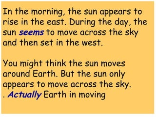 In the morning, the sun appears to 
rise in the east. During the day, the 
sun seems to move across the sky 
and then set in the west. 
You might think the sun moves 
around Earth. But the sun only 
appears to move across the sky. 
Actually . Earth in moving 
 