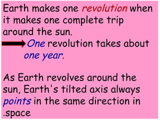 Earth makes one revolution when 
it makes one complete trip 
around the sun. 
One revolution takes about 
one year. 
As Earth revolves around the 
sun, Earth's tilted axis always 
points in the same direction in 
.space 
 