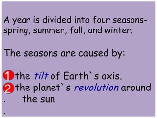 A year is divided into four seasons-spring, 
summer, fall, and winter. 
The seasons are caused by: 
1 
the tilt of Earth`s axis. 
2 
the planet`s revolution around 
. the sun 
. 
 
