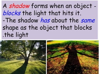 A shadow forms when an object - 
blocks the light that hits it. 
-The shadow has about the same 
shape as the object that blocks 
.the light 
 