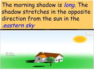 The morning shadow is long. The 
shadow stretches in the opposite 
direction from the sun in the 
.eastern sky 
 