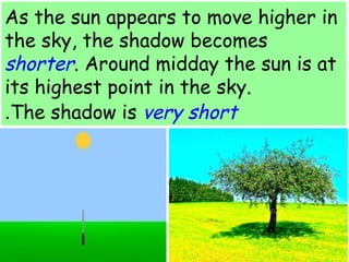 As the sun appears to move higher in 
the sky, the shadow becomes 
shorter. Around midday the sun is at 
its highest point in the sky. 
.The shadow is very short 
 