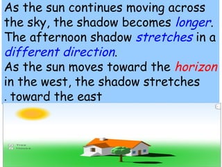 As the sun continues moving across 
the sky, the shadow becomes longer. 
The afternoon shadow stretches in a 
different direction. 
As the sun moves toward the horizon 
in the west, the shadow stretches 
. toward the east 
 