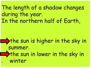 The length of a shadow changes 
during the year. 
In the northern half of Earth, 
the sun is higher in the sky in 
summer. 
the sun in lower in the sky in 
. winter 
 