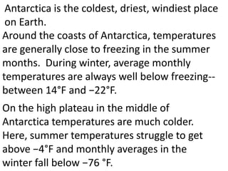 Antarctica is the coldest, driest, windiest place
 on Earth.
Around the coasts of Antarctica, temperatures
are generally close to freezing in the summer
months. During winter, average monthly
temperatures are always well below freezing--
between 14°F and −22°F.
On the high plateau in the middle of
Antarctica temperatures are much colder.
Here, summer temperatures struggle to get
above −4°F and monthly averages in the
winter fall below −76 °F.
 