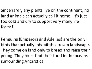 Sincehardly any plants live on the continent, no
land animals can actually call it home. It's just
too cold and dry to support very many life
forms!

Penguins (Emperors and Adelies) are the only
birds that actually inhabit this frozen landscape.
They come on land only to breed and raise their
young. They must find their food in the oceans
surrounding Antarctica
 