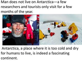 Man does not live on Antarctica—a few
researchers and tourists only visit for a few
months of the year.




 Antarctica, a place where it is too cold and dry
for humans to live, is indeed a fascinating
continent.
 