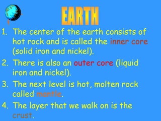 1. The center of the earth consists of
hot rock and is called the inner core
(solid iron and nickel).
2. There is also an outer core (liquid
iron and nickel).
3. The next level is hot, molten rock
called mantle.
4. The layer that we walk on is the
crust.
 
