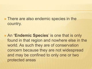  There are also endemic species in the
country.
 An ‘Endemic Species’ is one that is only
found in that region and nowhere else in the
world. As such they are of conservation
concern because they are not widespread
and may be confined to only one or two
protected areas
 