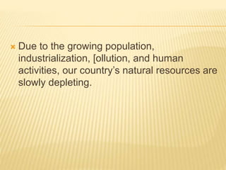  Due to the growing population,
industrialization, [ollution, and human
activities, our country’s natural resources are
slowly depleting.
 