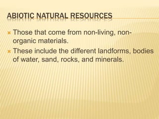 ABIOTIC NATURAL RESOURCES
 Those that come from non-living, non-
organic materials.
 These include the different landforms, bodies
of water, sand, rocks, and minerals.
 