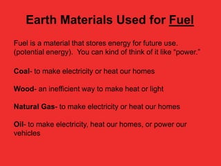 Earth Materials Used for Fuel
Fuel is a material that stores energy for future use.
(potential energy). You can kind of think of it like “power.”
Coal- to make electricity or heat our homes
Wood- an inefficient way to make heat or light
Natural Gas- to make electricity or heat our homes
Oil- to make electricity, heat our homes, or power our
vehicles

 