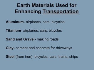 Earth Materials Used for
Enhancing Transportation
Aluminum- airplanes, cars, bicycles
Titanium- airplanes, cars, bicycles
Sand and Gravel- making roads
Clay- cement and concrete for driveways

Steel (from iron)- bicycles, cars, trains, ships

 
