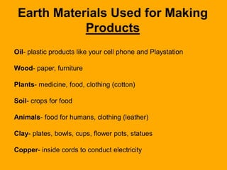 Earth Materials Used for Making
Products
Oil- plastic products like your cell phone and Playstation

Wood- paper, furniture
Plants- medicine, food, clothing (cotton)

Soil- crops for food
Animals- food for humans, clothing (leather)

Clay- plates, bowls, cups, flower pots, statues
Copper- inside cords to conduct electricity

 