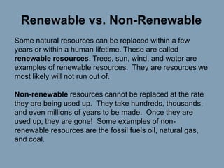Renewable vs. Non-Renewable
Some natural resources can be replaced within a few
years or within a human lifetime. These are called
renewable resources. Trees, sun, wind, and water are
examples of renewable resources. They are resources we
most likely will not run out of.

Non-renewable resources cannot be replaced at the rate
they are being used up. They take hundreds, thousands,
and even millions of years to be made. Once they are
used up, they are gone! Some examples of nonrenewable resources are the fossil fuels oil, natural gas,
and coal.

 