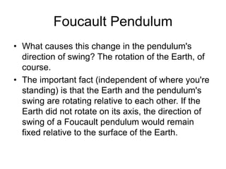Foucault Pendulum
• What causes this change in the pendulum's
direction of swing? The rotation of the Earth, of
course.
• The important fact (independent of where you're
standing) is that the Earth and the pendulum's
swing are rotating relative to each other. If the
Earth did not rotate on its axis, the direction of
swing of a Foucault pendulum would remain
fixed relative to the surface of the Earth.
 