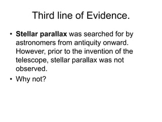 Third line of Evidence.
• Stellar parallax was searched for by
astronomers from antiquity onward.
However, prior to the invention of the
telescope, stellar parallax was not
observed.
• Why not?
 