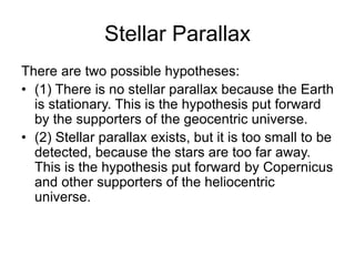 Stellar Parallax
There are two possible hypotheses:
• (1) There is no stellar parallax because the Earth
is stationary. This is the hypothesis put forward
by the supporters of the geocentric universe.
• (2) Stellar parallax exists, but it is too small to be
detected, because the stars are too far away.
This is the hypothesis put forward by Copernicus
and other supporters of the heliocentric
universe.
 