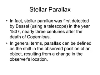 Stellar Parallax
• In fact, stellar parallax was first detected
by Bessel (using a telescope) in the year
1837, nearly three centuries after the
death of Copernicus.
• In general terms, parallax can be defined
as the shift in the observed position of an
object, resulting from a change in the
observer's location.
 
