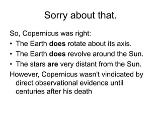 Sorry about that.
So, Copernicus was right:
• The Earth does rotate about its axis.
• The Earth does revolve around the Sun.
• The stars are very distant from the Sun.
However, Copernicus wasn't vindicated by
direct observational evidence until
centuries after his death
 