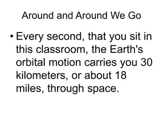 Around and Around We Go
• Every second, that you sit in
this classroom, the Earth's
orbital motion carries you 30
kilometers, or about 18
miles, through space.
 